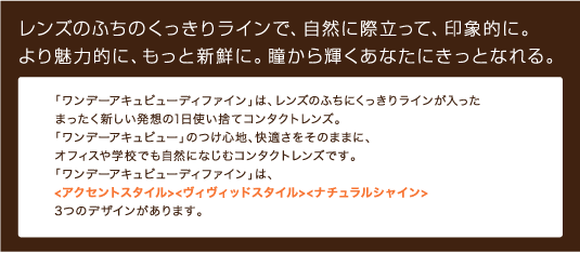 レンズのふちのくっきりラインで、自然に際立って、印象的に。より魅力的に、もっと新鮮に。瞳から輝くあなたにきっとなれる。